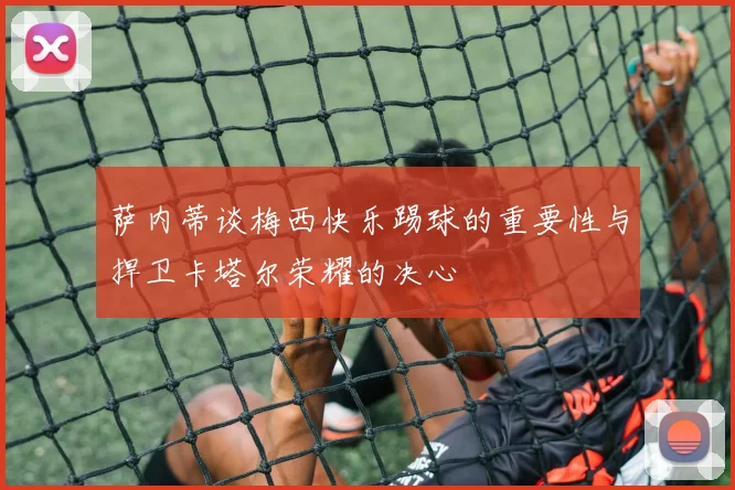 萨内蒂谈梅西快乐踢球的重要性与捍卫卡塔尔荣耀的决心