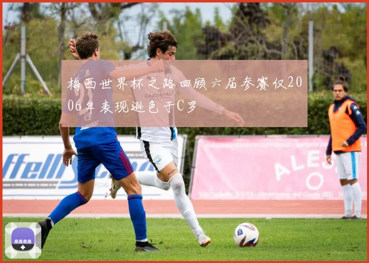 梅西世界杯之路回顾六届参赛仅2006年表现逊色于C罗
