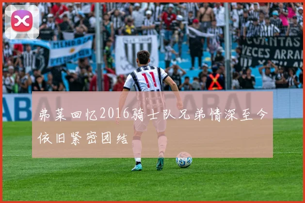 弗莱回忆2016骑士队兄弟情深至今依旧紧密团结