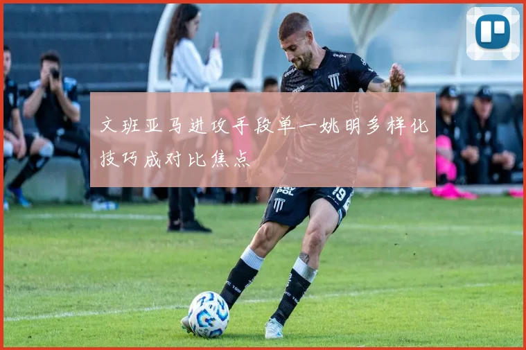 文班亚马进攻手段单一姚明多样化技巧成对比焦点